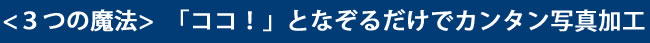 <３つの魔法> 「ココ！」となぞるだけでカンタン写真加工